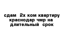 сдам  2х ком квартиру краснодар чмр на  длительный  срок